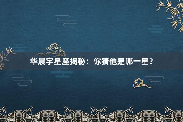 华晨宇星座揭秘：你猜他是哪一星？